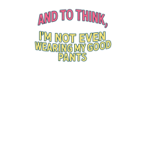 AND TO THINK, I`M NOT EVEN WEARING MY GOOD PANTS